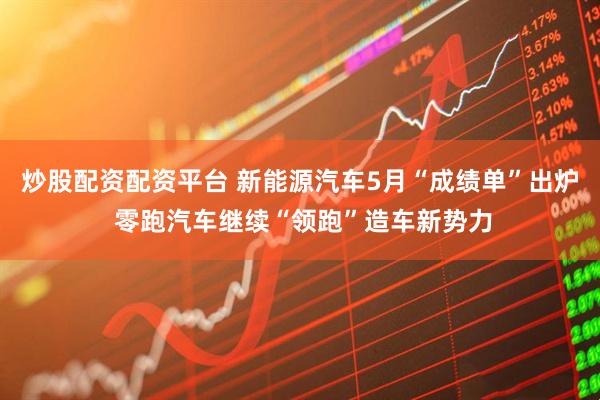 炒股配资配资平台 新能源汽车5月“成绩单”出炉 零跑汽车继续“领跑”造车新势力