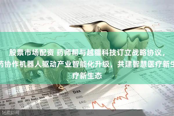 股票市场配资 药师帮与越疆科技订立战略协议，医药协作机器人驱动产业智能化升级，共建智慧医疗新生态