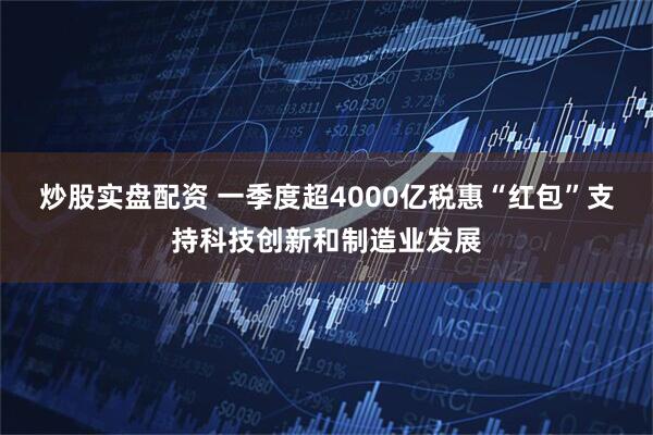 炒股实盘配资 一季度超4000亿税惠“红包”支持科技创新和制造业发展