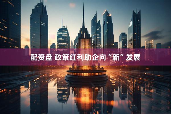 配资盘 政策红利助企向“新”发展
