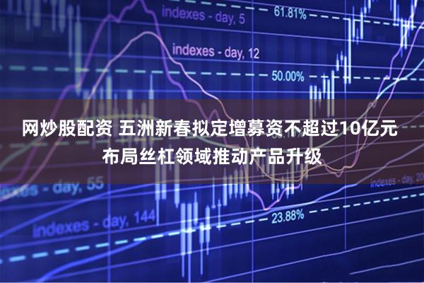 网炒股配资 五洲新春拟定增募资不超过10亿元 布局丝杠领域推动产品升级