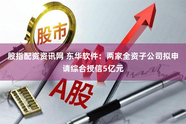 股指配资资讯网 东华软件：两家全资子公司拟申请综合授信5亿元