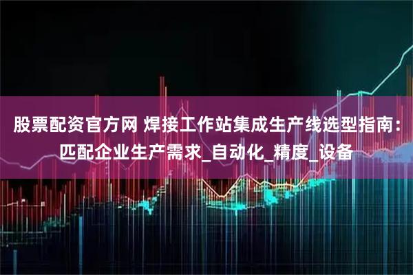 股票配资官方网 焊接工作站集成生产线选型指南：匹配企业生产需求_自动化_精度_设备