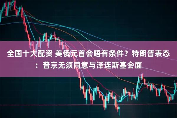 全国十大配资 美俄元首会晤有条件？特朗普表态：普京无须同意与泽连斯基会面
