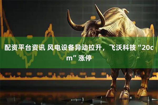 配资平台资讯 风电设备异动拉升，飞沃科技“20cm”涨停