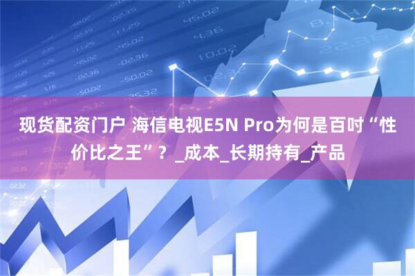 现货配资门户 海信电视E5N Pro为何是百吋“性价比之王”？_成本_长期持有_产品
