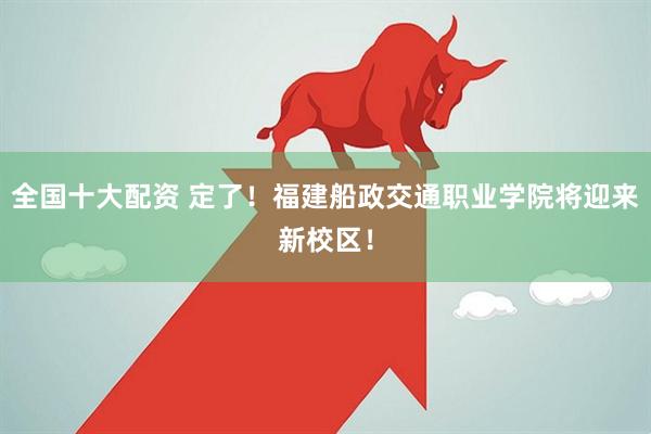 全国十大配资 定了！福建船政交通职业学院将迎来新校区！