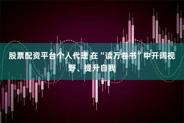 股票配资平台个人代理 在“读万卷书”中开阔视野、提升自我