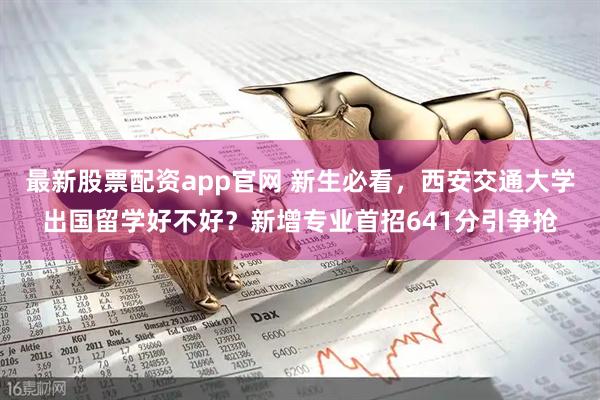 最新股票配资app官网 新生必看，西安交通大学出国留学好不好？新增专业首招641分引争抢