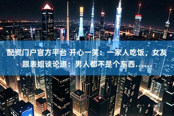 配资门户官方平台 开心一笑：一家人吃饭，女友跟表姐谈论道：男人都不是个东西……