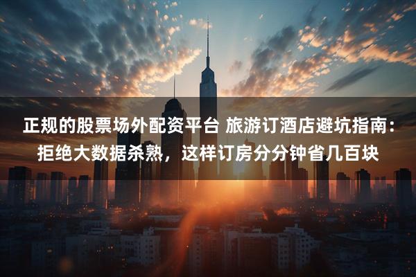 正规的股票场外配资平台 旅游订酒店避坑指南：拒绝大数据杀熟，这样订房分分钟省几百块