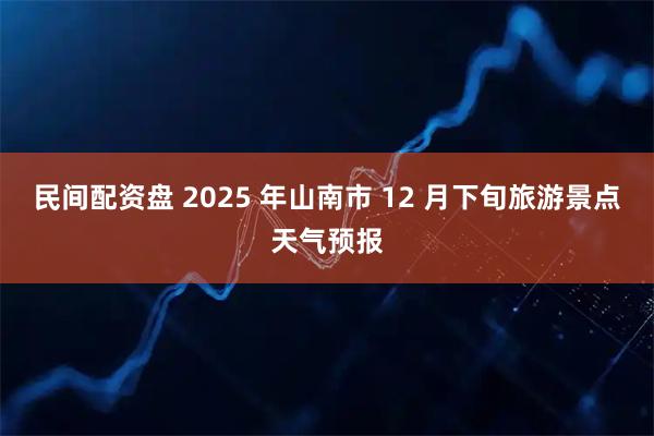 民间配资盘 2025 年山南市 12 月下旬旅游景点天气预报