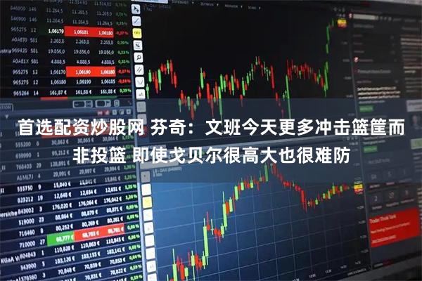 首选配资炒股网 芬奇：文班今天更多冲击篮筐而非投篮 即使戈贝尔很高大也很难防