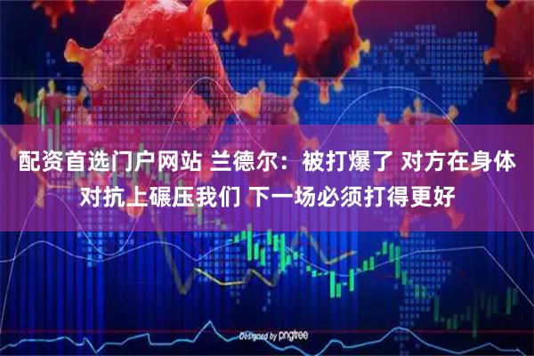 配资首选门户网站 兰德尔：被打爆了 对方在身体对抗上碾压我们 下一场必须打得更好