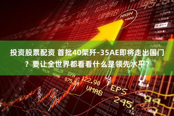投资股票配资 首批40架歼-35AE即将走出国门？要让全世界都看看什么是领先水平？