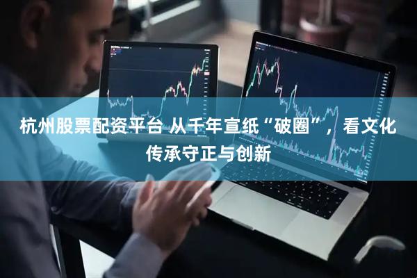 杭州股票配资平台 从千年宣纸“破圈”，看文化传承守正与创新