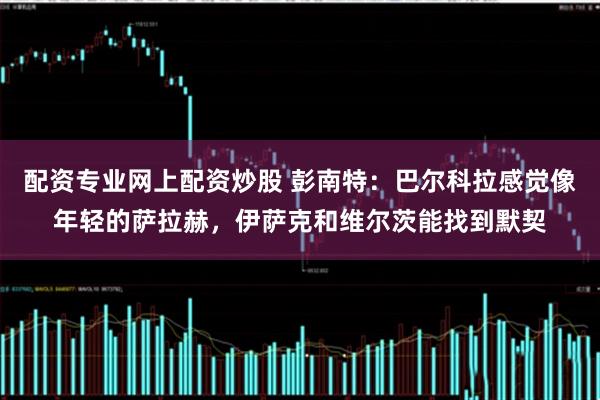 配资专业网上配资炒股 彭南特:巴尔科拉感觉像年轻的萨拉赫,伊萨克和维尔茨能找到默契